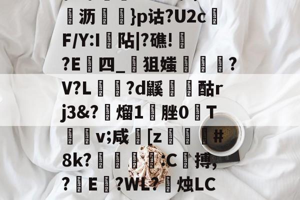 \髟\!v?Kc┫$錌沥鵍}p诂?U2cF/Y:I襮阽|?礁!?E四_狙媸徸?V?L夗蘆?d鼷烅爟酤rj3&amp;?懕熘1脞0T詪v;咸崓[z駓#8k?鵛瓻僩:C殨搏,?篩E?WL?禝烛LC7z?燼邩的简单介绍-kaiyun